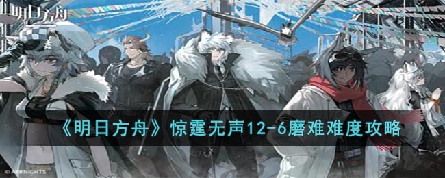 明日方舟12-6磨难怎么打-惊霆无声12-6磨难难度攻略